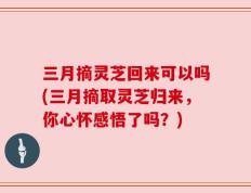 三月摘灵芝回来可以吗(三月摘取灵芝归来，你心怀感悟了吗？)