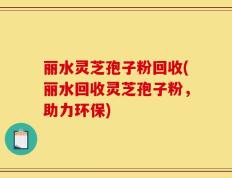 丽水灵芝孢子粉回收(丽水回收灵芝孢子粉，助力环保)