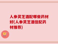 人参灵芝酒配哪些药材好(人参灵芝酒佳配药材推荐)