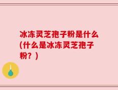 冰冻灵芝孢子粉是什么(什么是冰冻灵芝孢子粉？)