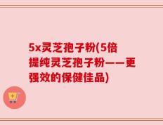 5x灵芝孢子粉(5倍提纯灵芝孢子粉——更强效的保健佳品)