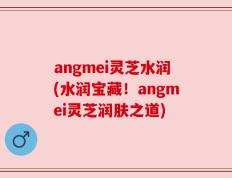 angmei灵芝水润(水润宝藏！angmei灵芝润肤之道)