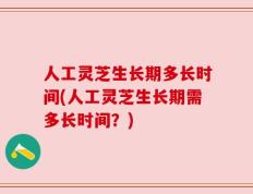 人工灵芝生长期多长时间(人工灵芝生长期需多长时间？)