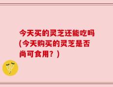 今天买的灵芝还能吃吗(今天购买的灵芝是否尚可食用？)