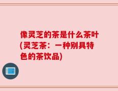 像灵芝的茶是什么茶叶(灵芝茶：一种别具特色的茶饮品)