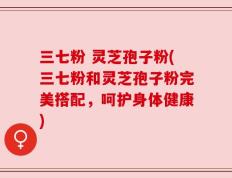 三七粉 灵芝孢子粉(三七粉和灵芝孢子粉完美搭配，呵护身体健康)