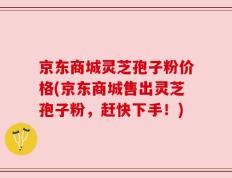 京东商城灵芝孢子粉价格(京东商城售出灵芝孢子粉，赶快下手！)