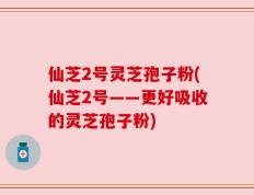 仙芝2号灵芝孢子粉(仙芝2号——更好吸收的灵芝孢子粉)