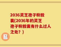 2036灵芝孢子粉胶囊(2036年的灵芝孢子粉胶囊有什么过人之处？)