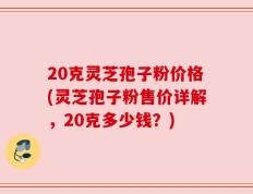 20克灵芝孢子粉价格(灵芝孢子粉售价详解，20克多少钱？)