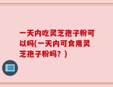 一天内吃灵芝孢子粉可以吗(一天内可食用灵芝孢子粉吗？)