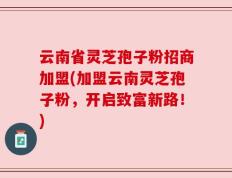 云南省灵芝孢子粉招商加盟(加盟云南灵芝孢子粉，开启致富新路！)