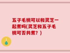 五子毛桃可以和灵芝一起煮吗(灵芝和五子毛桃可否共煮？)