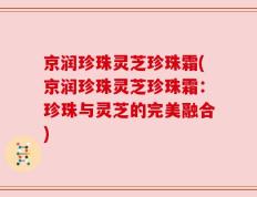 京润珍珠灵芝珍珠霜(京润珍珠灵芝珍珠霜：珍珠与灵芝的完美融合)