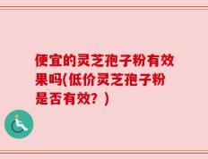 便宜的灵芝孢子粉有效果吗(低价灵芝孢子粉是否有效？)