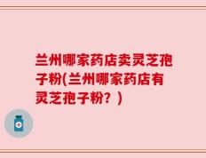 兰州哪家药店卖灵芝孢子粉(兰州哪家药店有灵芝孢子粉？)