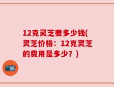 12克灵芝要多少钱(灵芝价格：12克灵芝的费用是多少？)