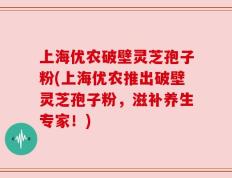 上海优农破壁灵芝孢子粉(上海优农推出破壁灵芝孢子粉，滋补养生专家！)