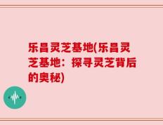 乐昌灵芝基地(乐昌灵芝基地：探寻灵芝背后的奥秘)