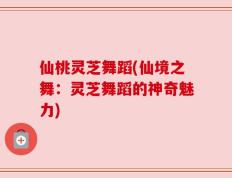 仙桃灵芝舞蹈(仙境之舞：灵芝舞蹈的神奇魅力)