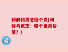 利群和灵芝哪个贵(利群与灵芝：哪个更具价值？)