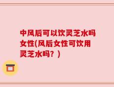 中风后可以饮灵芝水吗女性(风后女性可饮用灵芝水吗？)
