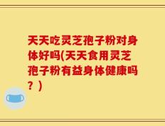 天天吃灵芝孢子粉对身体好吗(天天食用灵芝孢子粉有益身体健康吗？)