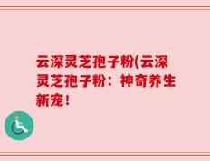 云深灵芝孢子粉(云深灵芝孢子粉：神奇养生新宠！