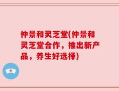 仲景和灵芝堂(仲景和灵芝堂合作，推出新产品，养生好选择)