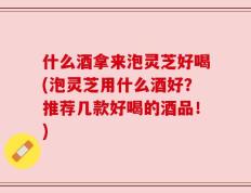 什么酒拿来泡灵芝好喝(泡灵芝用什么酒好？推荐几款好喝的酒品！)