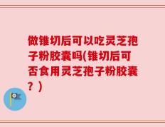 做锥切后可以吃灵芝孢子粉胶囊吗(锥切后可否食用灵芝孢子粉胶囊？)