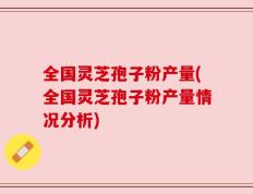 全国灵芝孢子粉产量(全国灵芝孢子粉产量情况分析)