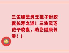 三生破壁灵芝孢子粉胶囊长寿之道！三生灵芝孢子胶囊，助您健康长寿！)