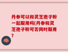 丹参可以和灵芝孢子粉一起服用吗(丹参和灵芝孢子粉可否同时服用？