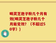 喝灵芝孢子粉几个月有效(喝灵芝孢子粉几个月能见效？)
