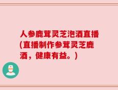 人参鹿茸灵芝泡酒直播(直播制作参茸灵芝鹿酒，健康有益。)