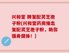 兴和堂 牌复配灵芝孢子粉(兴和堂药房推出复配灵芝孢子粉，助你强身健体！)