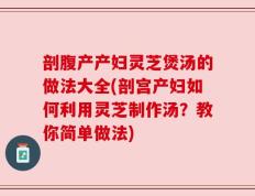 剖腹产产妇灵芝煲汤的做法大全(剖宫产妇如何利用灵芝制作汤？教你简单做法)