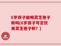 6岁孩子能喝灵芝孢子粉吗(6岁孩子可否饮用灵芝孢子粉？)