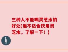 三种人不能喝灵芝水的好处(谁不适合饮用灵芝水，了解一下！)