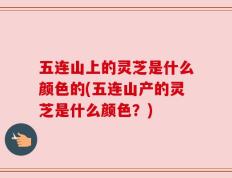 五连山上的灵芝是什么颜色的(五连山产的灵芝是什么颜色？)