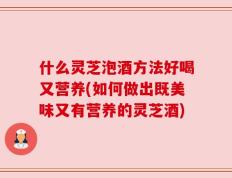 什么灵芝泡酒方法好喝又营养(如何做出既美味又有营养的灵芝酒)