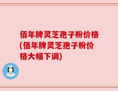 佰年牌灵芝孢子粉价格(佰年牌灵芝孢子粉价格大幅下调)