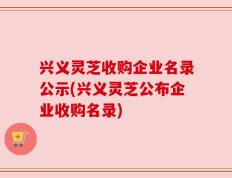 兴义灵芝收购企业名录公示(兴义灵芝公布企业收购名录)