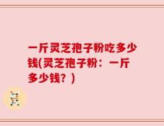 一斤灵芝孢子粉吃多少钱(灵芝孢子粉：一斤多少钱？)