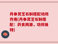 丹参灵芝石斛搭配功效作用(丹参灵芝石斛搭配：药食同源，功效独特)