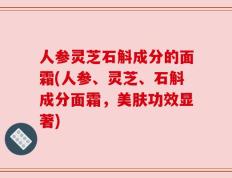 人参灵芝石斛成分的面霜(人参、灵芝、石斛成分面霜，美肤功效显著)