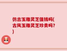 仿古玉雕灵芝值钱吗(古风玉雕灵芝珍贵吗？)