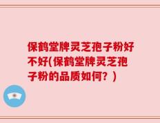 保鹤堂牌灵芝孢子粉好不好(保鹤堂牌灵芝孢子粉的品质如何？)