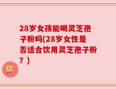 28岁女孩能喝灵芝孢子粉吗(28岁女性是否适合饮用灵芝孢子粉？)